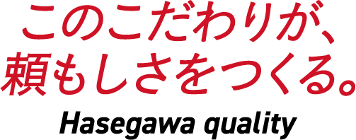 このこだわりが、頼もしさをつくる。Hasegawa quality